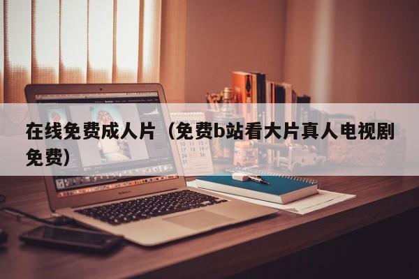 在线免费成人片（免费b站看大片真人电视剧免费）