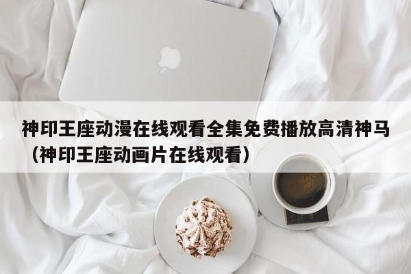 神印王座动漫在线观看全集免费播放高清神马（神印王座动画片在线观看）