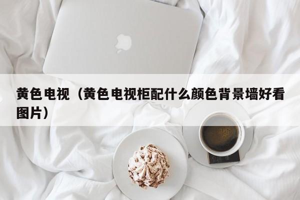 黄色电视（黄色电视柜配什么颜色背景墙好看图片）