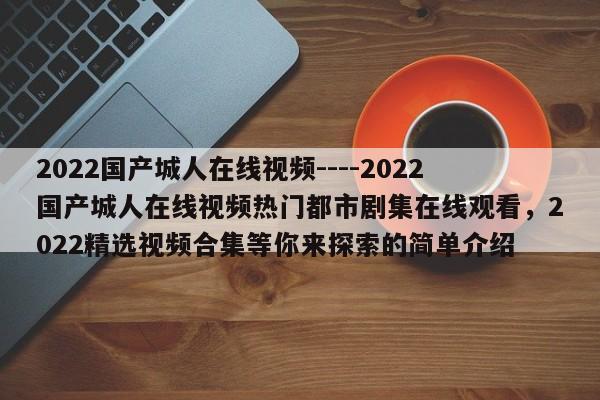 2022国产城人在线视频----2022国产城人在线视频热门都市剧集在线观看，2022精选视频合集等你来探索的简单介绍