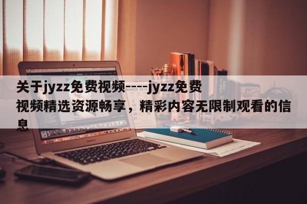 关于jyzz免费视频----jyzz免费视频精选资源畅享，精彩内容无限制观看的信息