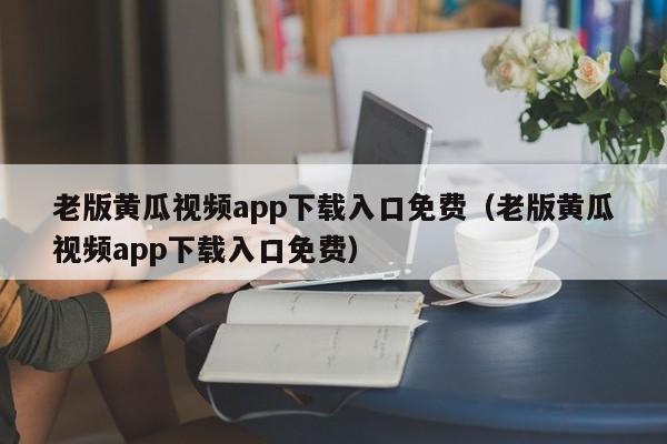 老版黄瓜视频app下载入口免费（老版黄瓜视频app下载入口免费）