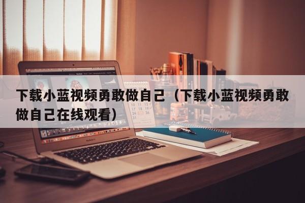 下载小蓝视频勇敢做自己（下载小蓝视频勇敢做自己在线观看）