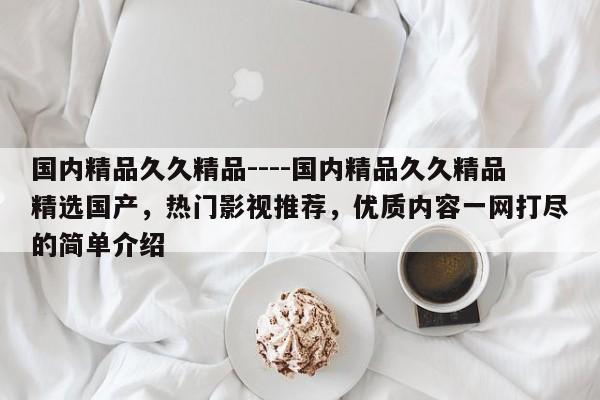 国内精品久久精品----国内精品久久精品精选国产，热门影视推荐，优质内容一网打尽的简单介绍
