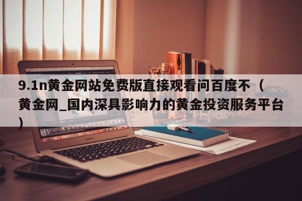 9.1n黄金网站免费版直接观看问百度不（黄金网_国内深具影响力的黄金投资服务平台）