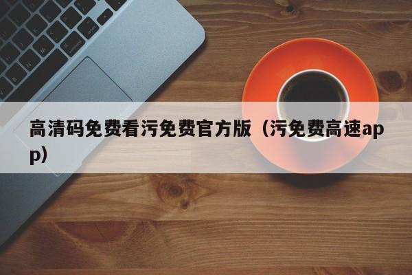 高清码免费看污免费官方版（污免费高速app）
