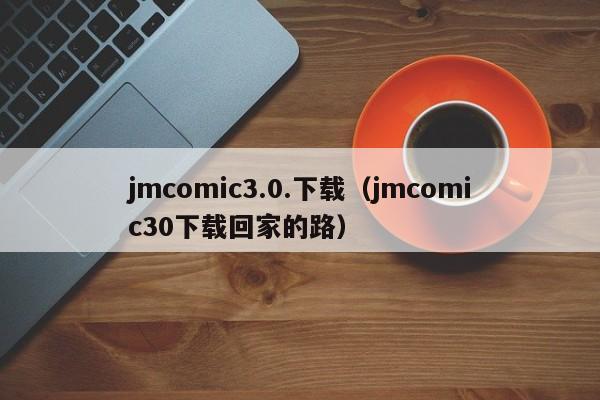 jmcomic3.0.下载（jmcomic30下载回家的路）