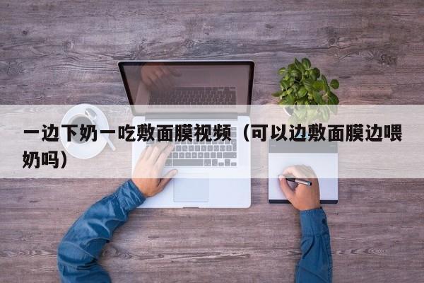 一边下奶一吃敷面膜视频（可以边敷面膜边喂奶吗）