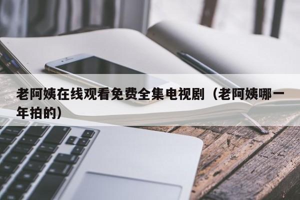 老阿姨在线观看免费全集电视剧（老阿姨哪一年拍的）