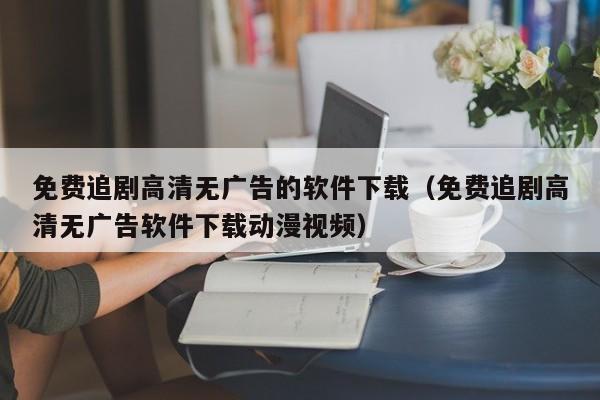 免费追剧高清无广告的软件下载（免费追剧高清无广告软件下载动漫视频）
