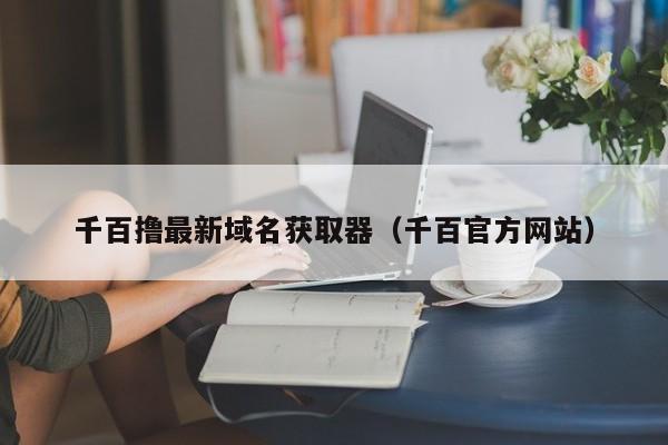 千百撸最新域名获取器（千百官方网站）
