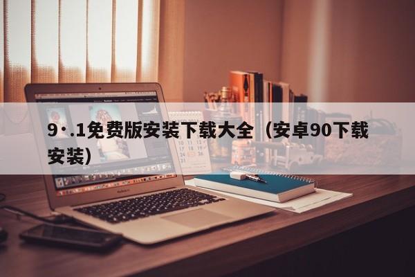 9·.1免费版安装下载大全（安卓90下载安装）