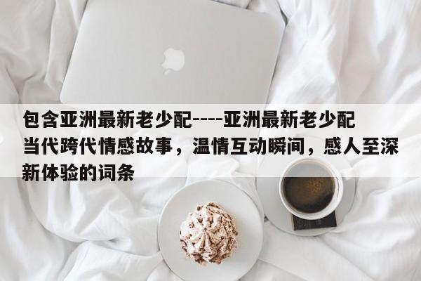 包含亚洲最新老少配----亚洲最新老少配当代跨代情感故事，温情互动瞬间，感人至深新体验的词条