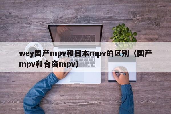 wey国产mpv和日本mpv的区别（国产mpv和合资mpv）