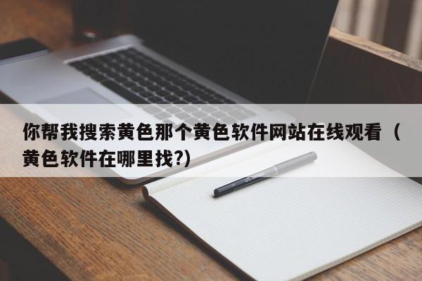你帮我搜索黄色那个黄色软件网站在线观看（黄色软件在哪里找?）