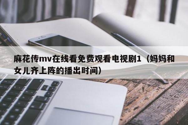 麻花传mv在线看免费观看电视剧1（妈妈和女儿齐上阵的播出时间）