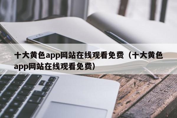 十大黄色app网站在线观看免费（十大黄色app网站在线观看免费）