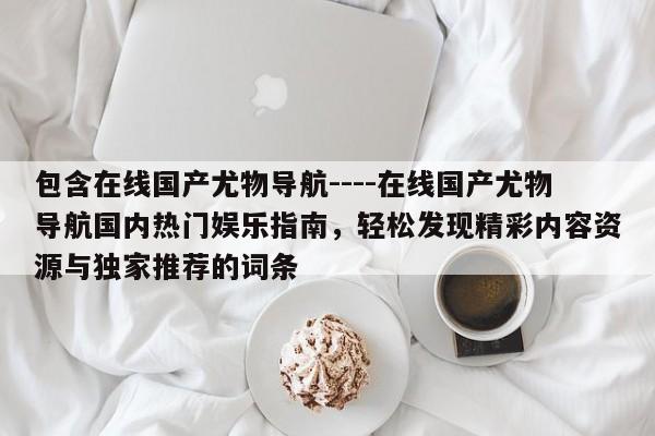 包含在线国产尤物导航----在线国产尤物导航国内热门娱乐指南，轻松发现精彩内容资源与独家推荐的词条