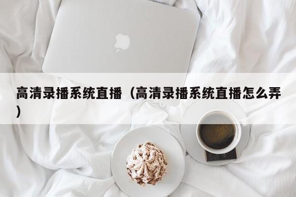 高清录播系统直播（高清录播系统直播怎么弄）