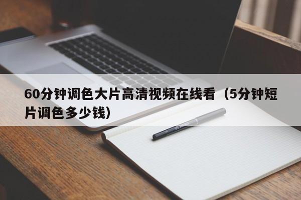 60分钟调色大片高清视频在线看（5分钟短片调色多少钱）