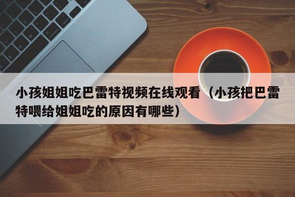 小孩姐姐吃巴雷特视频在线观看（小孩把巴雷特喂给姐姐吃的原因有哪些）