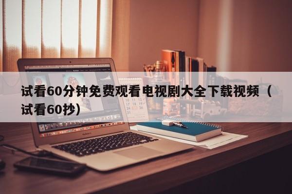 试看60分钟免费观看电视剧大全下载视频（试看60抄）