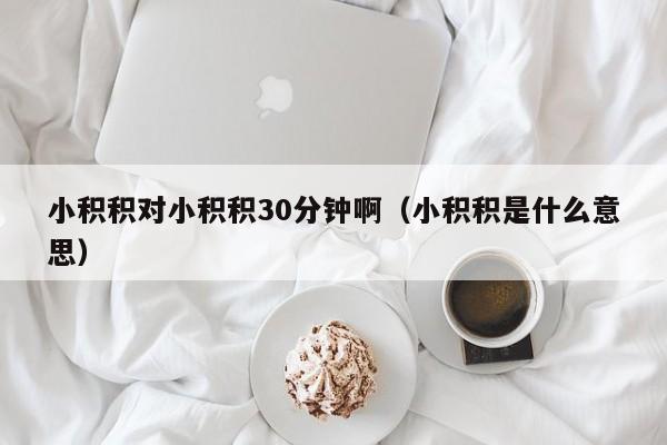 小积积对小积积30分钟啊（小积积是什么意思）