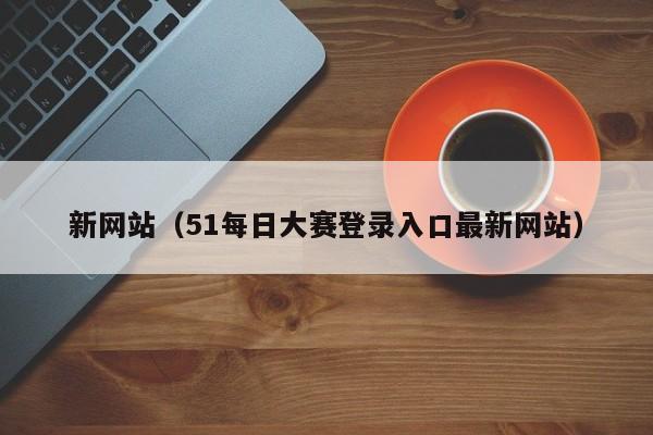 新网站（51每日大赛登录入口最新网站）