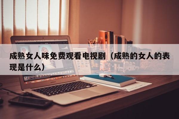 成熟女人味免费观看电视剧（成熟的女人的表现是什么）