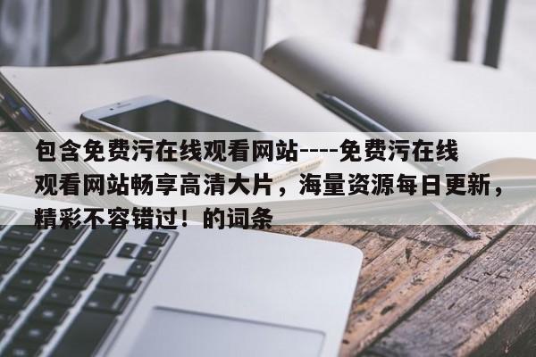 包含免费污在线观看网站----免费污在线观看网站畅享高清大片，海量资源每日更新，精彩不容错过！的词条