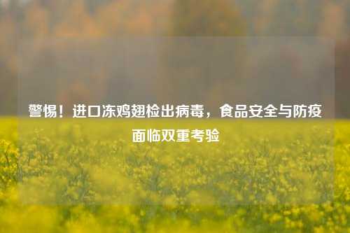警惕!进口冻鸡翅检出病毒,食品安全与防疫面临双重考验