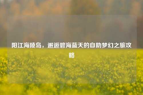 阳江海陵岛,邂逅碧海蓝天的自助梦幻之旅攻略