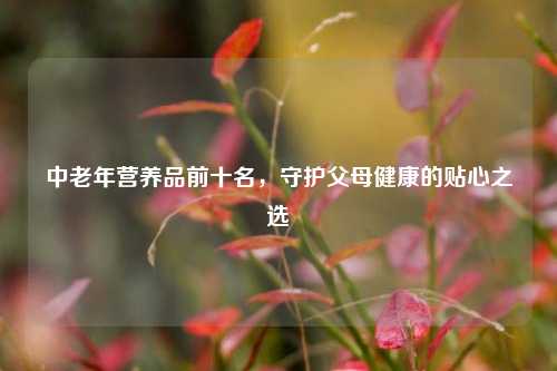 中老年营养品前十名,守护父母健康的贴心之选