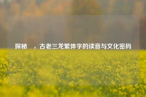 探秘龘,古老三龙繁体字的读音与文化密码