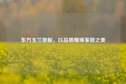 东方玉兰地板，以品质雕琢家居之美