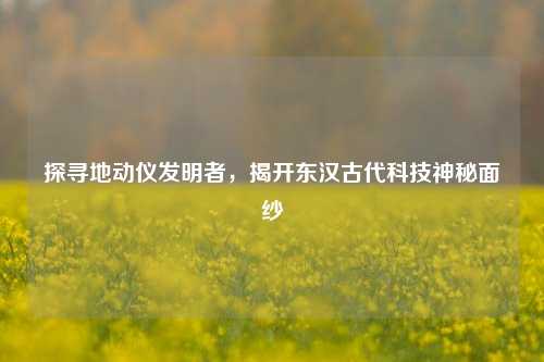 探寻地动仪发明者,揭开东汉古代科技神秘面纱