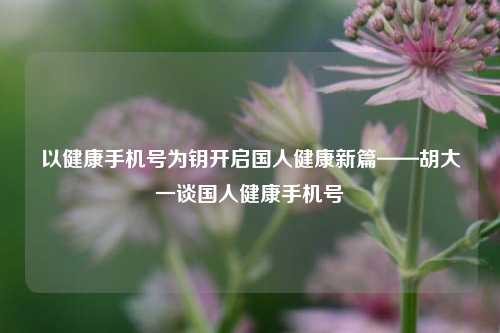 以健康手机号为钥开启国人健康新篇——胡大一谈国人健康手机号