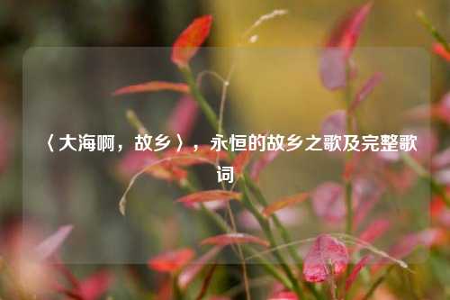 〈大海啊，故乡〉，永恒的故乡之歌及完整歌词