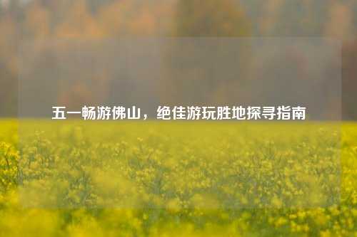 五一畅游佛山，绝佳游玩胜地探寻指南