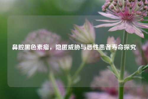 鼻腔黑色素瘤，隐匿威胁与恶性患者寿命探究
