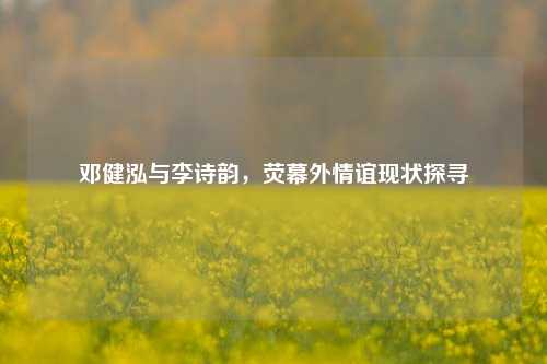 邓健泓与李诗韵，荧幕外情谊现状探寻