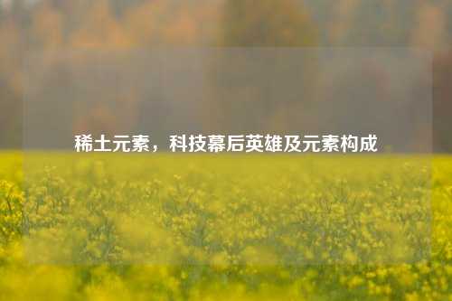 稀土元素，科技幕后英雄及元素构成