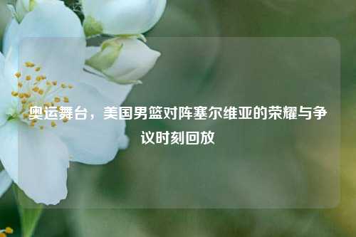 奥运舞台，美国男篮对阵塞尔维亚的荣耀与争议时刻回放