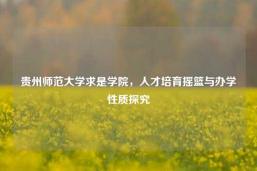 贵州师范大学求是学院，人才培育摇篮与办学性质探究