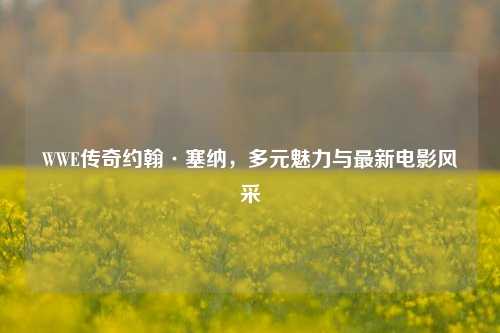 WWE传奇约翰·塞纳，多元魅力与最新电影风采