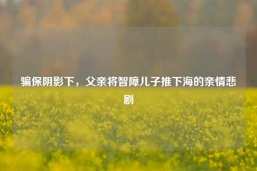 骗保阴影下，父亲将智障儿子推下海的亲情悲剧