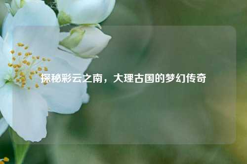 探秘彩云之南，大理古国的梦幻传奇
