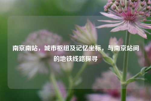南京南站，城市枢纽及记忆坐标，与南京站间的地铁线路探寻