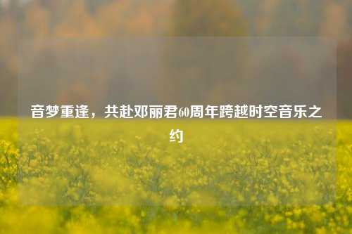 音梦重逢，共赴邓丽君60周年跨越时空音乐之约