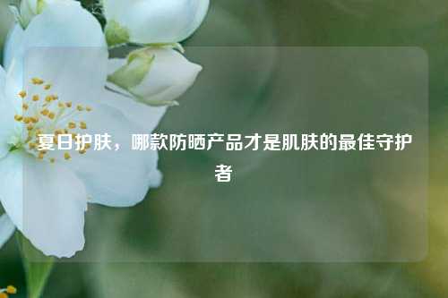 夏日护肤，哪款防晒产品才是肌肤的最佳守护者